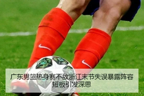 广东男篮热身赛不敌浙江末节失误暴露阵容短板引发深思